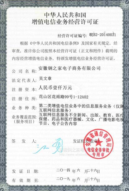 中華人民共和國(guó)增值電信業(yè)務(wù)經(jīng)營(yíng)許可證 安徽鋼之家電子商務(wù)有限公司 注冊(cè)資本 一千萬(wàn)人民幣 第二類增值電信業(yè)務(wù)中的信息服務(wù)業(yè)務(wù)（僅限互聯(lián)網(wǎng)信息服務(wù)） 簽發(fā)人 江勇 發(fā)證機(jī)關(guān) 安徽省通信管理局 電信業(yè)務(wù)審批 專用章